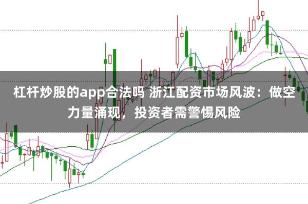 杠杆炒股的app合法吗 浙江配资市场风波：做空力量涌现，投资者需警惕风险