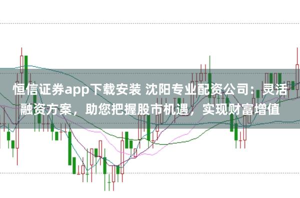 恒信证券app下载安装 沈阳专业配资公司：灵活融资方案，助您把握股市机遇，实现财富增值