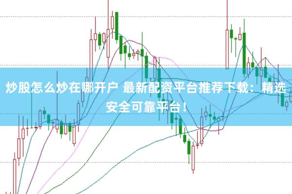炒股怎么炒在哪开户 最新配资平台推荐下载：精选安全可靠平台！
