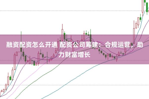 融资配资怎么开通 配资公司筹建：合规运营，助力财富增长