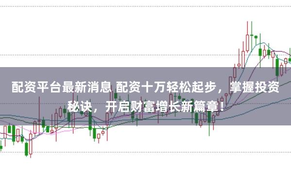 配资平台最新消息 配资十万轻松起步，掌握投资秘诀，开启财富增长新篇章！