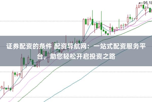 证券配资的条件 配资导航网：一站式配资服务平台，助您轻松开启投资之路