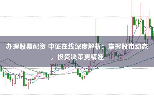 办理股票配资 中证在线深度解析：掌握股市动态，投资决策更精准