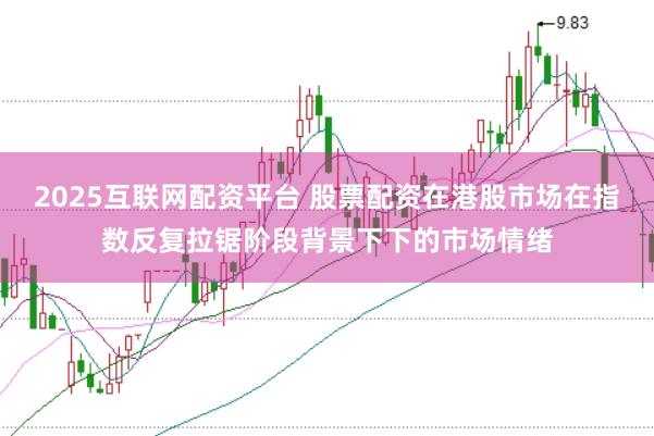 2025互联网配资平台 股票配资在港股市场在指数反复拉锯阶段背景下下的市场情绪
