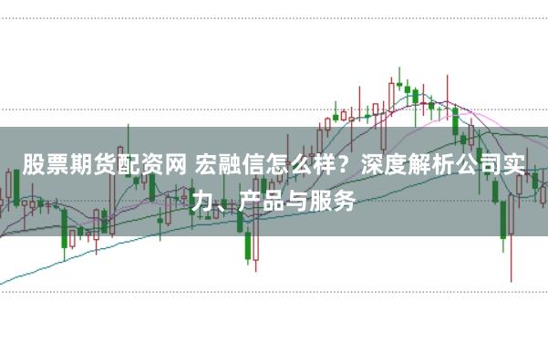 股票期货配资网 宏融信怎么样？深度解析公司实力、产品与服务