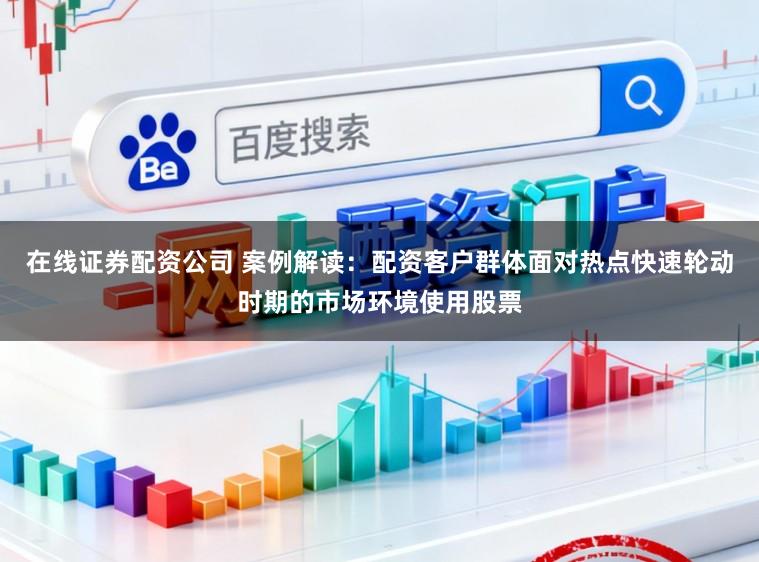 在线证券配资公司 案例解读：配资客户群体面对热点快速轮动时期的市场环境使用股票