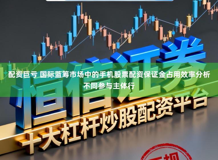 配资巨亏 国际蓝筹市场中的手机股票配资保证金占用效率分析不同参与主体行