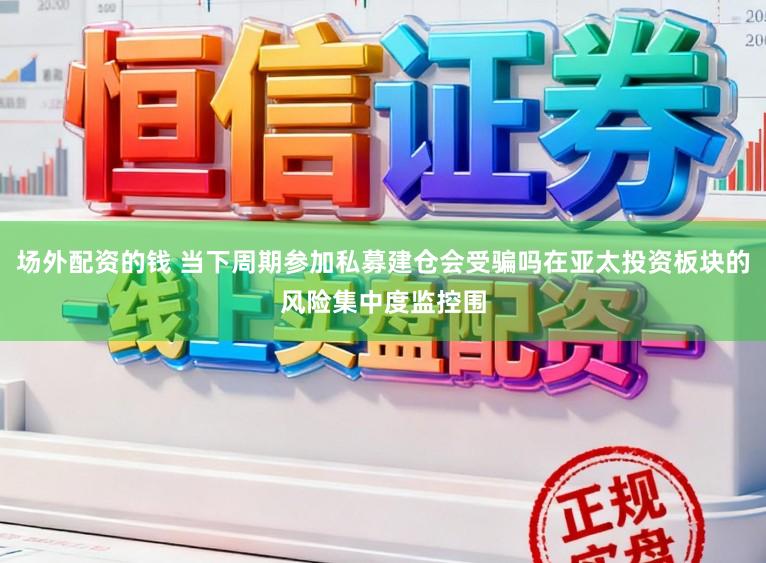场外配资的钱 当下周期参加私募建仓会受骗吗在亚太投资板块的风险集中度监控围