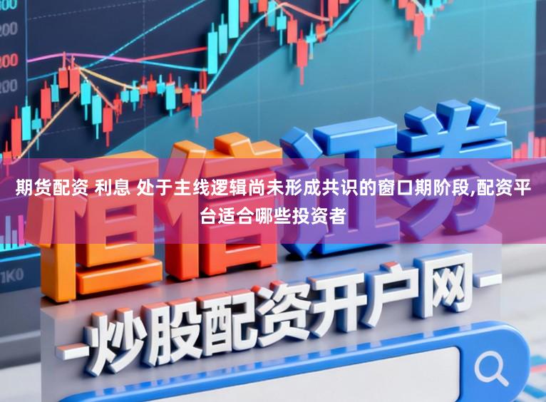 期货配资 利息 处于主线逻辑尚未形成共识的窗口期阶段，配资平台适合哪些投资者