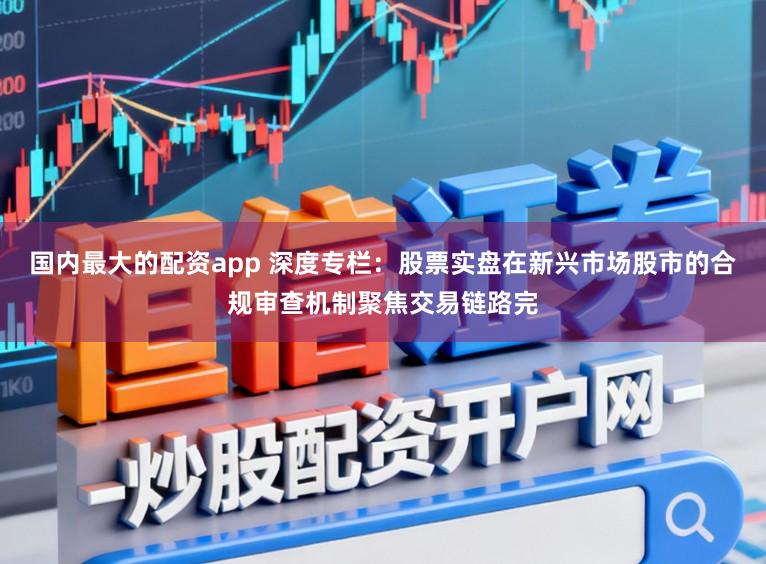 国内最大的配资app 深度专栏：股票实盘在新兴市场股市的合规审查机制聚焦交易链路完