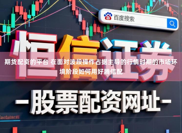 期货配资的平台 在面对波段操作占据主导的行情时期的市场环境阶段如何用好腾信配