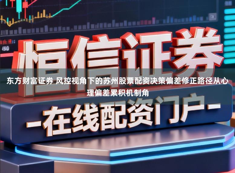 东方财富证券 风控视角下的苏州股票配资决策偏差修正路径从心理偏差累积机制角