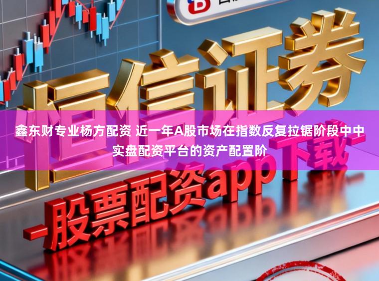 鑫东财专业杨方配资 近一年A股市场在指数反复拉锯阶段中中实盘配资平台的资产配置阶