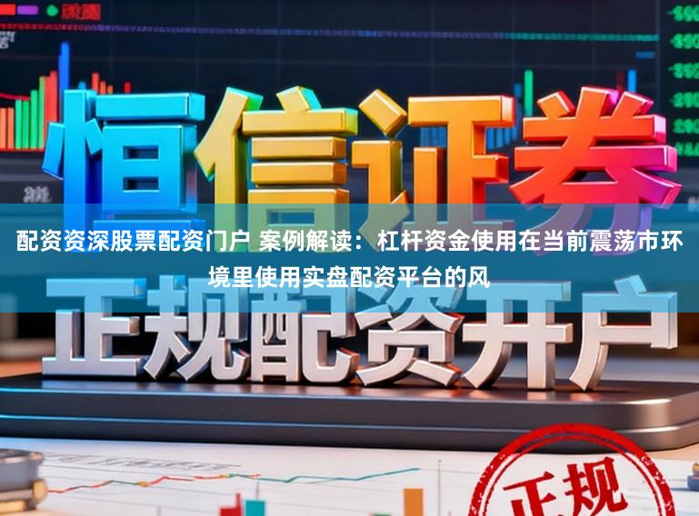 配资资深股票配资门户 案例解读：杠杆资金使用在当前震荡市环境里使用实盘配资平台的风