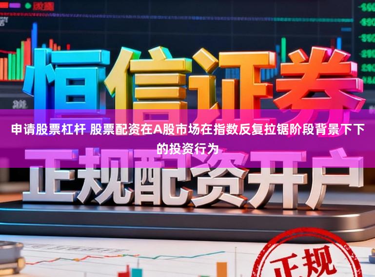 申请股票杠杆 股票配资在A股市场在指数反复拉锯阶段背景下下的投资行为