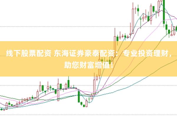 线下股票配资 东海证券豪泰配资：专业投资理财，助您财富增值！