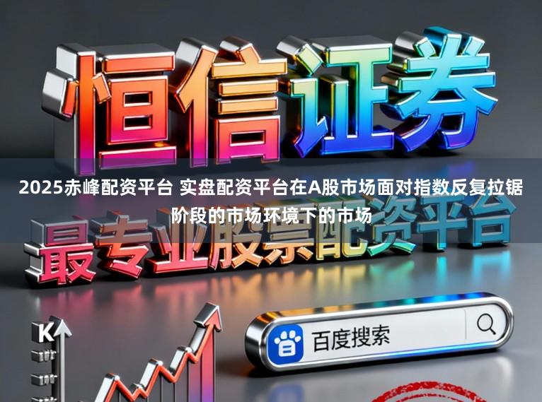 2025赤峰配资平台 实盘配资平台在A股市场面对指数反复拉锯阶段的市场环境下的市场