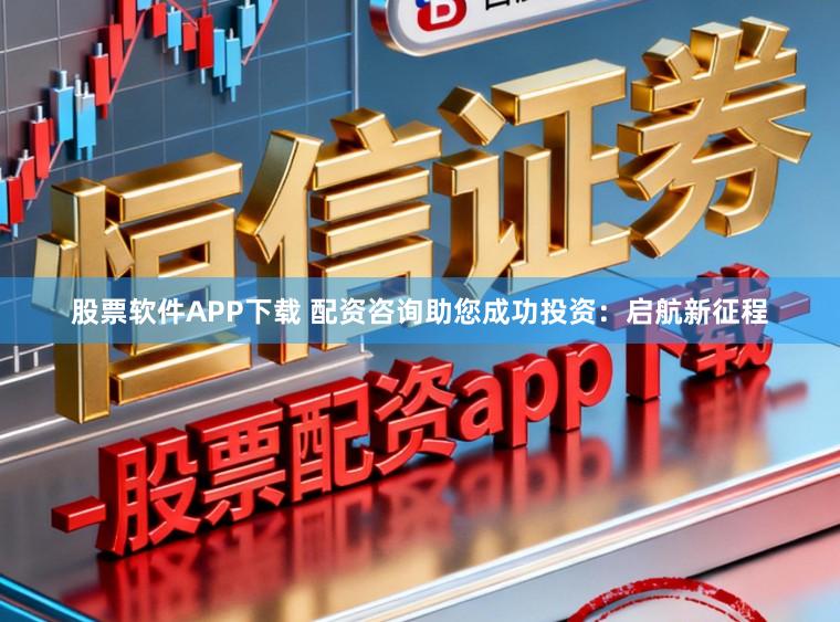 股票软件APP下载 配资咨询助您成功投资：启航新征程